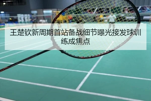 王楚钦新周期首站备战细节曝光接发球训练成焦点