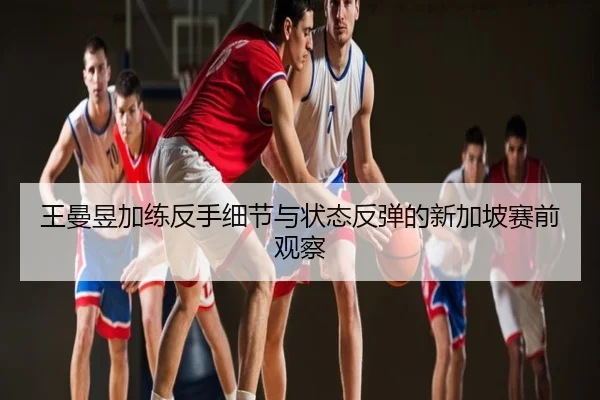 王曼昱加练反手细节与状态反弹的新加坡赛前观察
