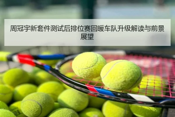 周冠宇新套件测试后排位赛回暖车队升级解读与前景展望