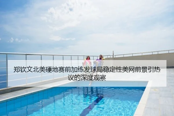 郑钦文北美硬地赛前加练发球局稳定性美网前景引热议的深度观察